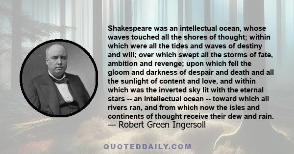 Shakespeare was an intellectual ocean, whose waves touched all the shores of thought; within which were all the tides and waves of destiny and will; over which swept all the storms of fate, ambition and revenge; upon