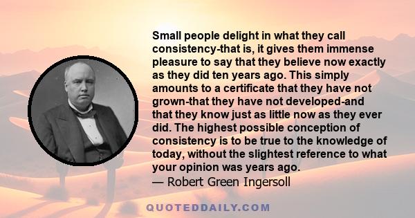 Small people delight in what they call consistency-that is, it gives them immense pleasure to say that they believe now exactly as they did ten years ago. This simply amounts to a certificate that they have not