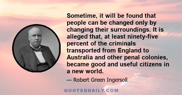 Sometime, it will be found that people can be changed only by changing their surroundings. It is alleged that, at least ninety-five percent of the criminals transported from England to Australia and other penal