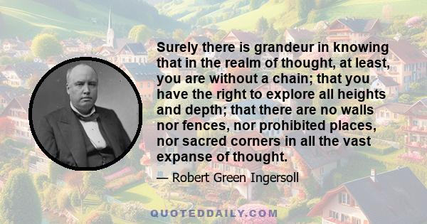 Surely there is grandeur in knowing that in the realm of thought, at least, you are without a chain; that you have the right to explore all heights and depth; that there are no walls nor fences, nor prohibited places,