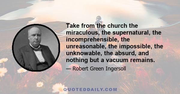 Take from the church the miraculous, the supernatural, the incomprehensible, the unreasonable, the impossible, the unknowable, the absurd, and nothing but a vacuum remains.