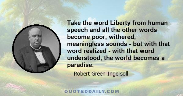 Take the word Liberty from human speech and all the other words become poor, withered, meaningless sounds - but with that word realized - with that word understood, the world becomes a paradise.