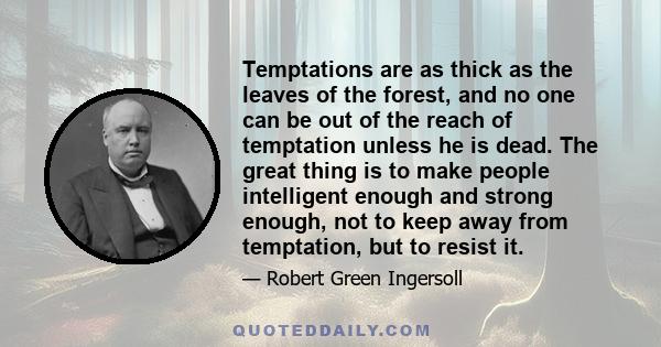 Temptations are as thick as the leaves of the forest, and no one can be out of the reach of temptation unless he is dead. The great thing is to make people intelligent enough and strong enough, not to keep away from