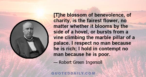 [T]he blossom of benevolence, of charity, is the fairest flower, no matter whether it blooms by the side of a hovel, or bursts from a vine climbing the marble pillar of a palace. I respect no man because he is rich; I