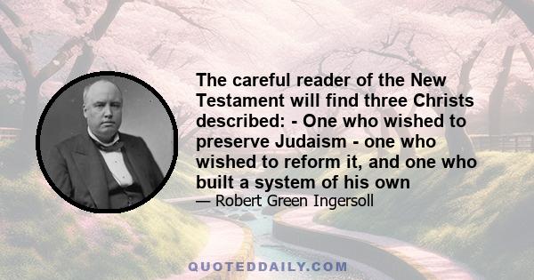 The careful reader of the New Testament will find three Christs described: - One who wished to preserve Judaism - one who wished to reform it, and one who built a system of his own