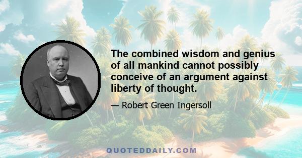 The combined wisdom and genius of all mankind cannot possibly conceive of an argument against liberty of thought.