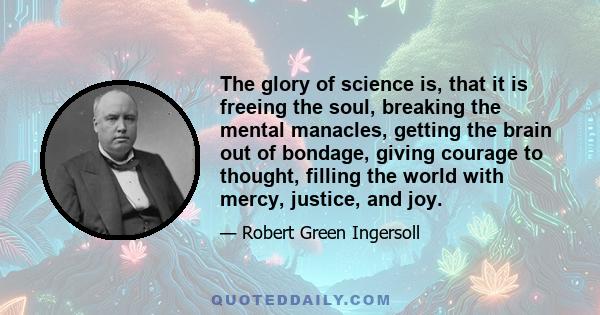 The glory of science is, that it is freeing the soul, breaking the mental manacles, getting the brain out of bondage, giving courage to thought, filling the world with mercy, justice, and joy.