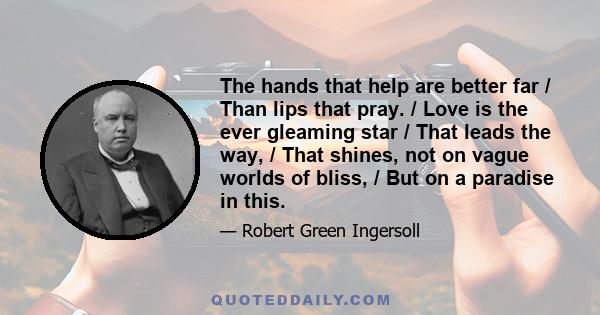 The hands that help are better far / Than lips that pray. / Love is the ever gleaming star / That leads the way, / That shines, not on vague worlds of bliss, / But on a paradise in this.