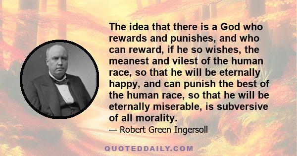 The idea that there is a God who rewards and punishes, and who can reward, if he so wishes, the meanest and vilest of the human race, so that he will be eternally happy, and can punish the best of the human race, so