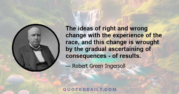 The ideas of right and wrong change with the experience of the race, and this change is wrought by the gradual ascertaining of consequences - of results.