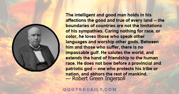 The intelligent and good man holds in his affections the good and true of every land -- the boundaries of countries are not the limitations of his sympathies. Caring nothing for race, or color, he loves those who speak