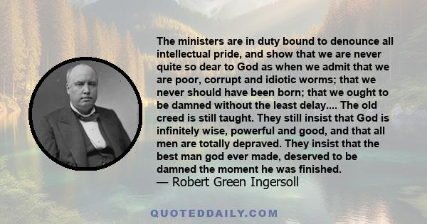 The ministers are in duty bound to denounce all intellectual pride, and show that we are never quite so dear to God as when we admit that we are poor, corrupt and idiotic worms; that we never should have been born; that 