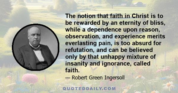 The notion that faith in Christ is to be rewarded by an eternity of bliss, while a dependence upon reason, observation, and experience merits everlasting pain, is too absurd for refutation, and can be believed only by