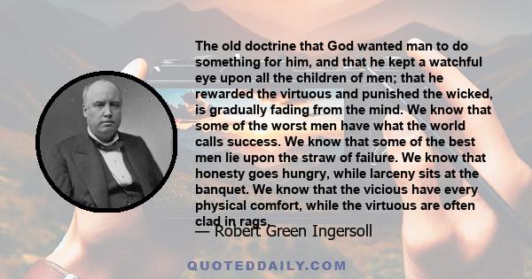 The old doctrine that God wanted man to do something for him, and that he kept a watchful eye upon all the children of men; that he rewarded the virtuous and punished the wicked, is gradually fading from the mind. We