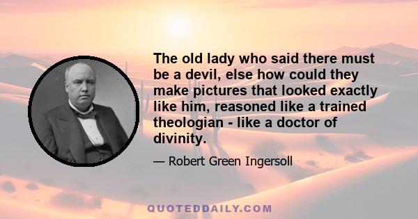 The old lady who said there must be a devil, else how could they make pictures that looked exactly like him, reasoned like a trained theologian - like a doctor of divinity.