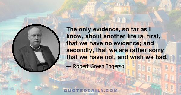 The only evidence, so far as I know, about another life is, first, that we have no evidence; and secondly, that we are rather sorry that we have not, and wish we had.