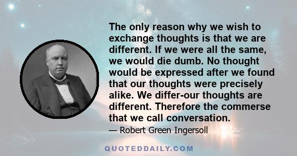 The only reason why we wish to exchange thoughts is that we are different. If we were all the same, we would die dumb. No thought would be expressed after we found that our thoughts were precisely alike. We differ-our