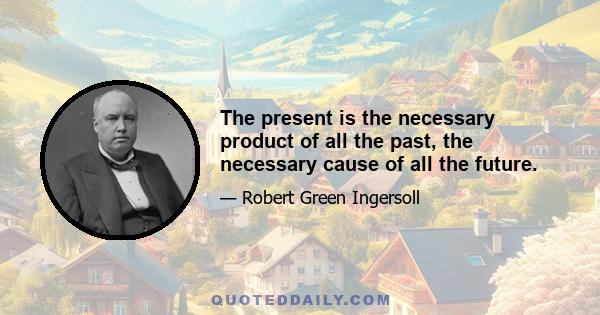 The present is the necessary product of all the past, the necessary cause of all the future.