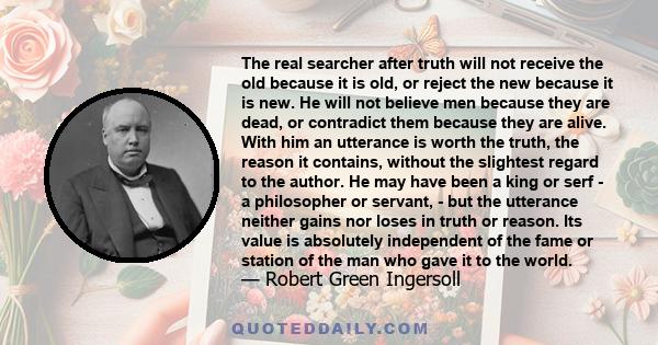 The real searcher after truth will not receive the old because it is old, or reject the new because it is new. He will not believe men because they are dead, or contradict them because they are alive. With him an