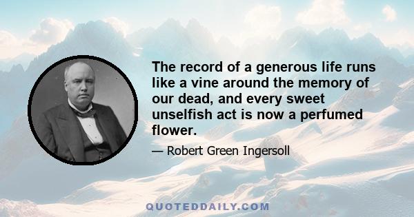 The record of a generous life runs like a vine around the memory of our dead, and every sweet unselfish act is now a perfumed flower.