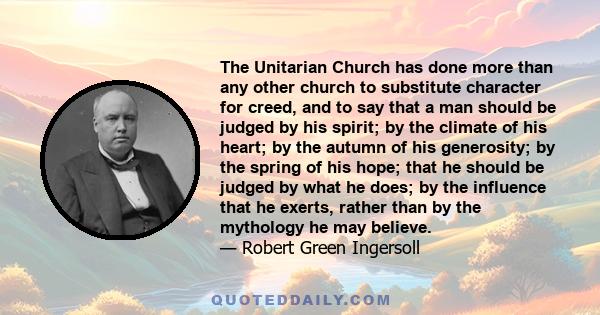 The Unitarian Church has done more than any other church to substitute character for creed, and to say that a man should be judged by his spirit; by the climate of his heart; by the autumn of his generosity; by the