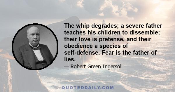 The whip degrades; a severe father teaches his children to dissemble; their love is pretense, and their obedience a species of self-defense. Fear is the father of lies.