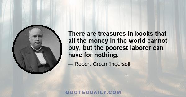 There are treasures in books that all the money in the world cannot buy, but the poorest laborer can have for nothing.