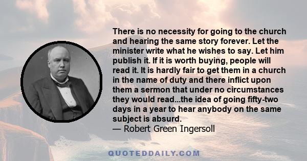 There is no necessity for going to the church and hearing the same story forever. Let the minister write what he wishes to say. Let him publish it. If it is worth buying, people will read it. It is hardly fair to get