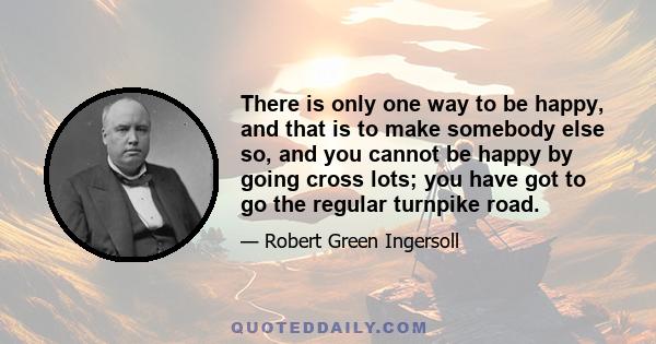 There is only one way to be happy, and that is to make somebody else so, and you cannot be happy by going cross lots; you have got to go the regular turnpike road.