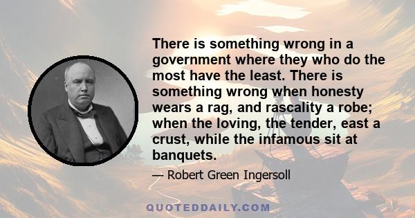 There is something wrong in a government where they who do the most have the least. There is something wrong when honesty wears a rag, and rascality a robe; when the loving, the tender, east a crust, while the infamous