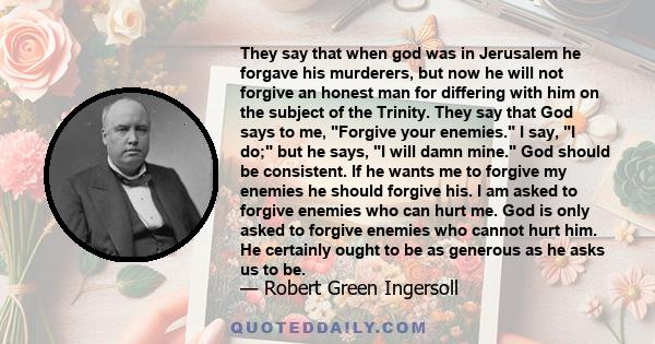 They say that when god was in Jerusalem he forgave his murderers, but now he will not forgive an honest man for differing with him on the subject of the Trinity. They say that God says to me, Forgive your enemies. I