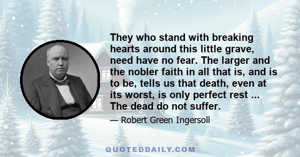 They who stand with breaking hearts around this little grave, need have no fear. The larger and the nobler faith in all that is, and is to be, tells us that death, even at its worst, is only perfect rest ... The dead do 