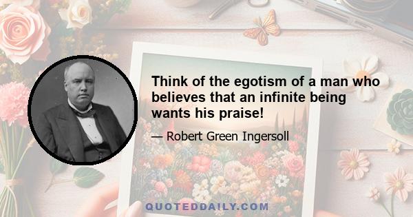 Think of the egotism of a man who believes that an infinite being wants his praise!