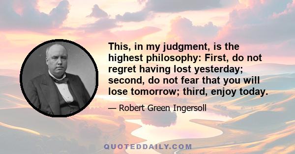 This, in my judgment, is the highest philosophy: First, do not regret having lost yesterday; second, do not fear that you will lose tomorrow; third, enjoy today.