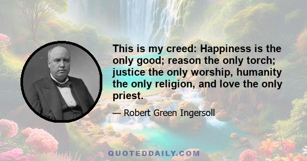 This is my creed: Happiness is the only good; reason the only torch; justice the only worship, humanity the only religion, and love the only priest.