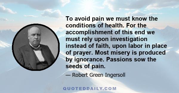 To avoid pain we must know the conditions of health. For the accomplishment of this end we must rely upon investigation instead of faith, upon labor in place of prayer. Most misery is produced by ignorance. Passions sow 