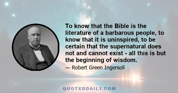 To know that the Bible is the literature of a barbarous people, to know that it is uninspired, to be certain that the supernatural does not and cannot exist - all this is but the beginning of wisdom.