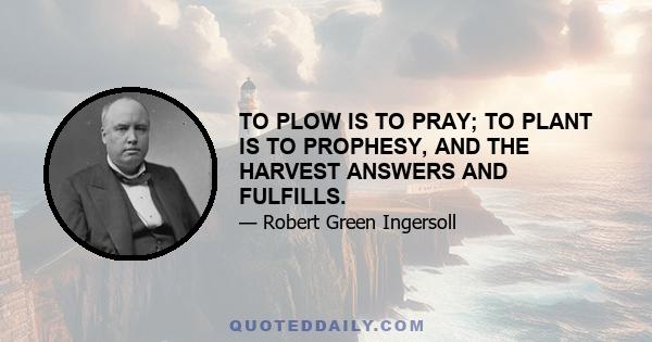 TO PLOW IS TO PRAY; TO PLANT IS TO PROPHESY, AND THE HARVEST ANSWERS AND FULFILLS.