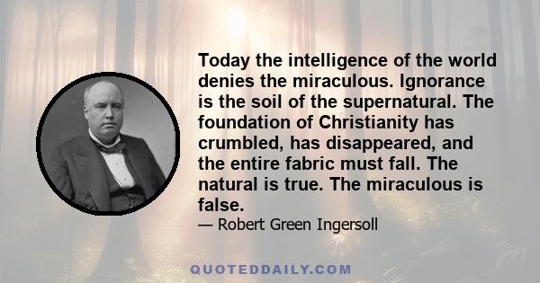 Today the intelligence of the world denies the miraculous. Ignorance is the soil of the supernatural. The foundation of Christianity has crumbled, has disappeared, and the entire fabric must fall. The natural is true.