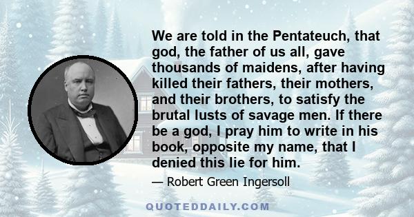 We are told in the Pentateuch, that god, the father of us all, gave thousands of maidens, after having killed their fathers, their mothers, and their brothers, to satisfy the brutal lusts of savage men. If there be a