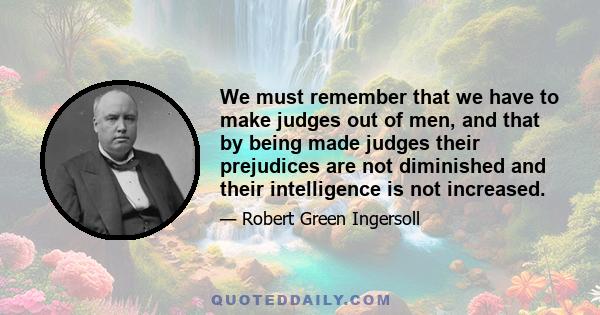 We must remember that we have to make judges out of men, and that by being made judges their prejudices are not diminished and their intelligence is not increased.