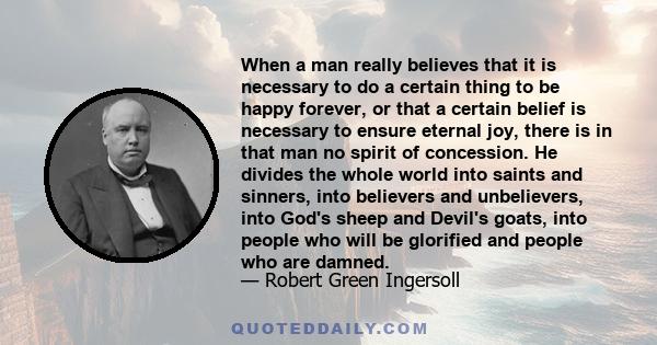 When a man really believes that it is necessary to do a certain thing to be happy forever, or that a certain belief is necessary to ensure eternal joy, there is in that man no spirit of concession. He divides the whole