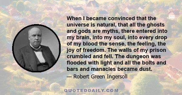 When I became convinced that the universe is natural, that all the ghosts and gods are myths, there entered into my brain, into my soul, into every drop of my blood the sense, the feeling, the joy of freedom. The walls