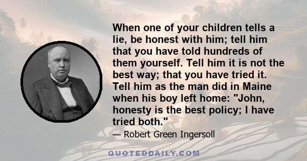 When one of your children tells a lie, be honest with him; tell him that you have told hundreds of them yourself. Tell him it is not the best way; that you have tried it. Tell him as the man did in Maine when his boy