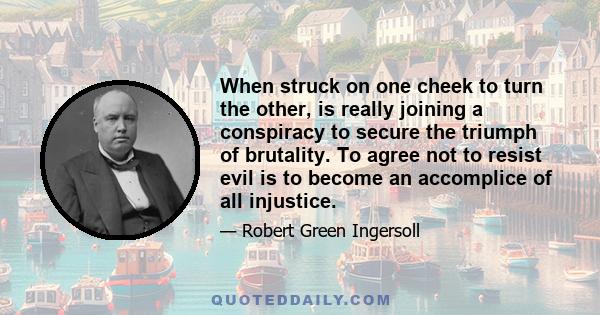 When struck on one cheek to turn the other, is really joining a conspiracy to secure the triumph of brutality. To agree not to resist evil is to become an accomplice of all injustice.