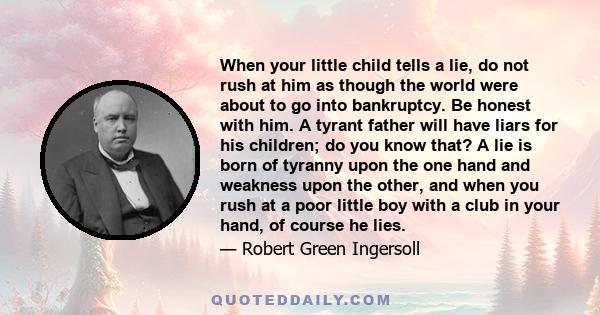 When your little child tells a lie, do not rush at him as though the world were about to go into bankruptcy. Be honest with him. A tyrant father will have liars for his children; do you know that? A lie is born of