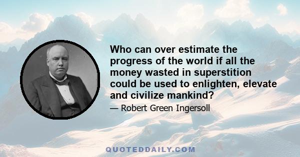 Who can over estimate the progress of the world if all the money wasted in superstition could be used to enlighten, elevate and civilize mankind?