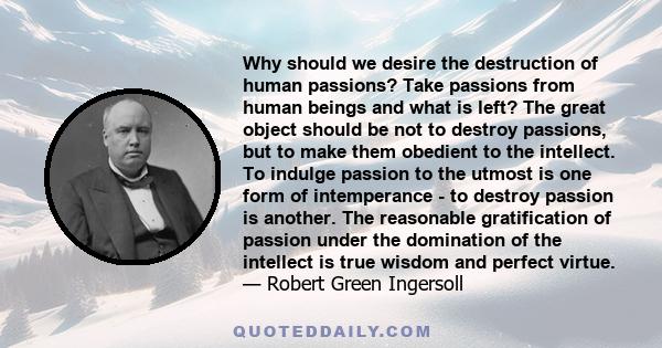 Why should we desire the destruction of human passions? Take passions from human beings and what is left? The great object should be not to destroy passions, but to make them obedient to the intellect. To indulge