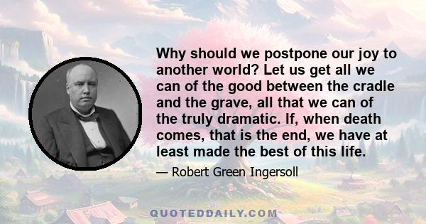 Why should we postpone our joy to another world? Let us get all we can of the good between the cradle and the grave, all that we can of the truly dramatic. If, when death comes, that is the end, we have at least made