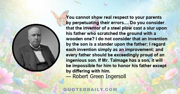 You cannot show real respect to your parents by perpetuating their errors.... Do you consider that the inventor of a steel plow cast a slur upon his father who scratched the ground with a wooden one? I do not consider